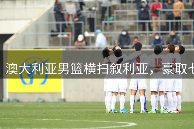 澳大利亚男篮横扫叙利亚，豪取七连胜创纪录