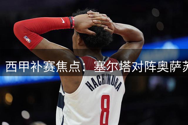 西甲补赛焦点：塞尔塔对阵奥萨苏纳谁能占得先机？
